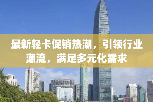 最新輕卡促銷熱潮，引領(lǐng)行業(yè)潮流，滿足多元化需求