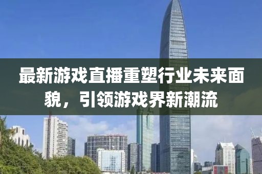 最新游戲直播重塑行業(yè)未來面貌，引領(lǐng)游戲界新潮流