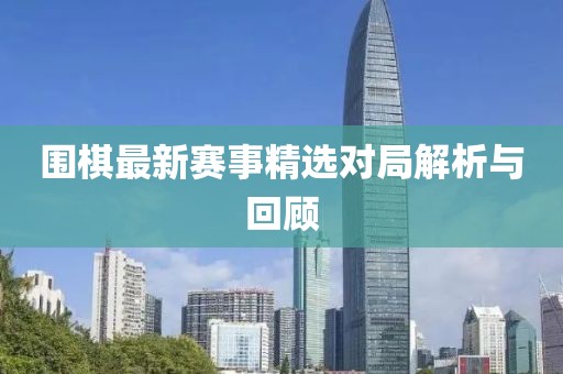 圍棋最新賽事精選對局解析與回顧