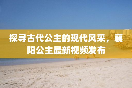 探尋古代公主的現(xiàn)代風(fēng)采，襄陽(yáng)公主最新視頻發(fā)布