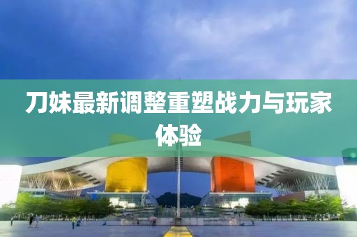 刀妹最新調(diào)整重塑戰(zhàn)力與玩家體驗(yàn)