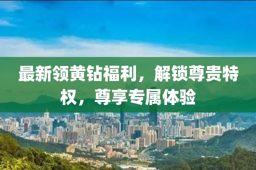 最新領(lǐng)黃鉆福利，解鎖尊貴特權(quán)，尊享專屬體驗