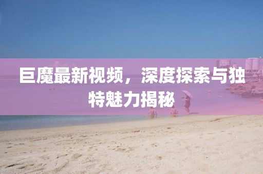 巨魔最新視頻，深度探索與獨(dú)特魅力揭秘