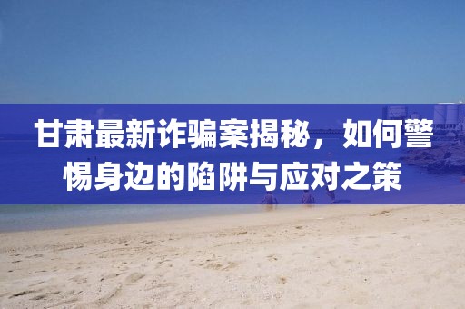 甘肅最新詐騙案揭秘，如何警惕身邊的陷阱與應(yīng)對(duì)之策