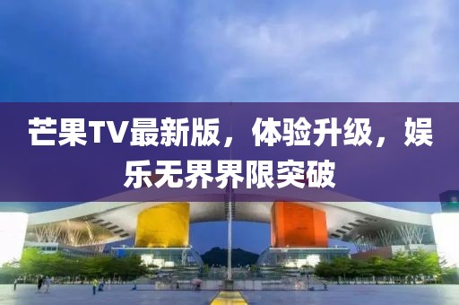 芒果TV最新版，體驗升級，娛樂無界界限突破