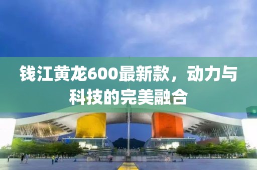 錢江黃龍600最新款，動力與科技的完美融合