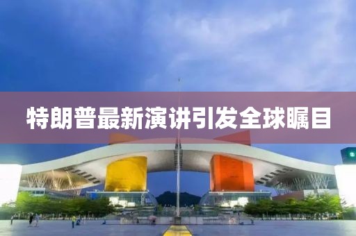 特朗普最新演講引發(fā)全球矚目