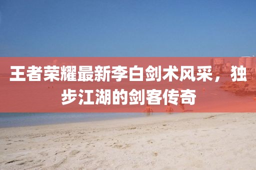 王者榮耀最新李白劍術(shù)風(fēng)采，獨(dú)步江湖的劍客傳奇
