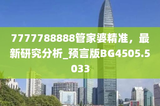 7777788888管家婆精準(zhǔn)，最新研究分析_預(yù)言版BG4505.5033