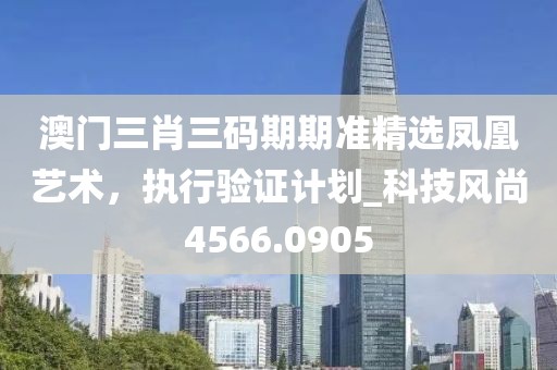 澳門三肖三碼期期準精選鳳凰藝術，執(zhí)行驗證計劃_科技風尚4566.0905