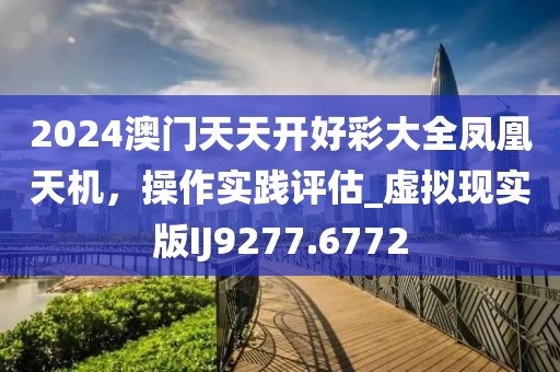 2024澳門天天開好彩大全鳳凰天機(jī)，操作實(shí)踐評(píng)估_虛擬現(xiàn)實(shí)版IJ9277.6772