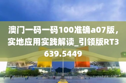 澳門一碼一碼100準(zhǔn)確a07版，實(shí)地應(yīng)用實(shí)踐解讀_引領(lǐng)版RT3639.5449
