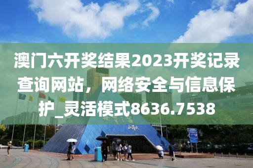 澳門六開獎(jiǎng)結(jié)果2023開獎(jiǎng)記錄查詢網(wǎng)站，網(wǎng)絡(luò)安全與信息保護(hù)_靈活模式8636.7538