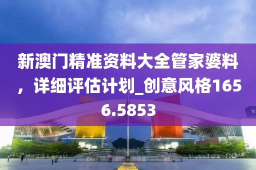 新澳門精準(zhǔn)資料大全管家婆料，詳細(xì)評估計劃_創(chuàng)意風(fēng)格1656.5853
