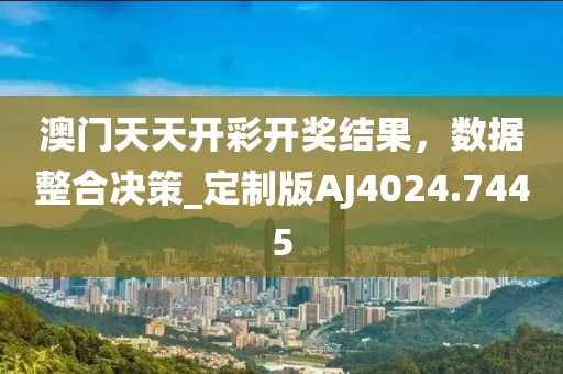 澳門天天開彩開獎結(jié)果，數(shù)據(jù)整合決策_定制版AJ4024.7445