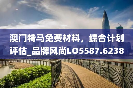 澳門特馬免費(fèi)材料，綜合計(jì)劃評(píng)估_品牌風(fēng)尚LO5587.6238