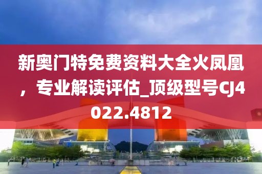 新奧門特免費(fèi)資料大全火鳳凰，專業(yè)解讀評估_頂級型號CJ4022.4812