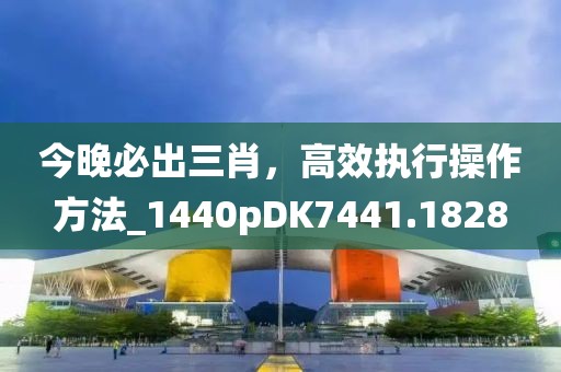 今晚必出三肖，高效執(zhí)行操作方法_1440pDK7441.1828