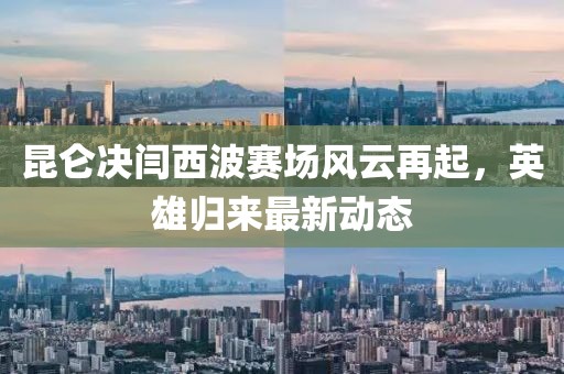 昆侖決閆西波賽場風(fēng)云再起，英雄歸來最新動態(tài)