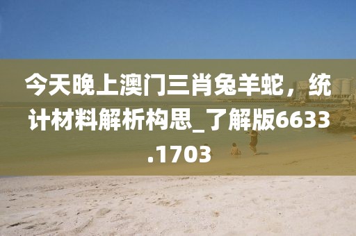 今天晚上澳門三肖兔羊蛇，統(tǒng)計(jì)材料解析構(gòu)思_了解版6633.1703