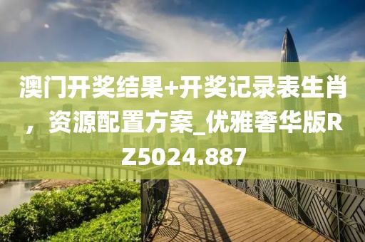 澳門開獎結果+開獎記錄表生肖，資源配置方案_優(yōu)雅奢華版RZ5024.887