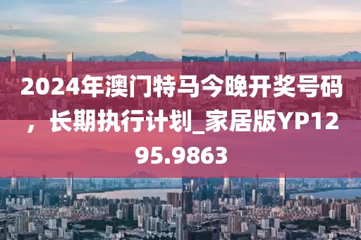 2024年澳門特馬今晚開獎號碼，長期執(zhí)行計劃_家居版YP1295.9863