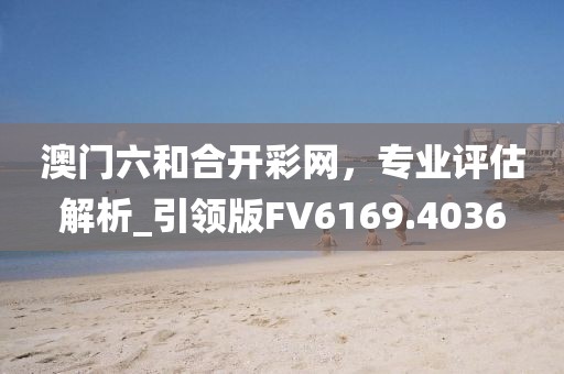 澳門六和合開彩網(wǎng)，專業(yè)評估解析_引領(lǐng)版FV6169.4036
