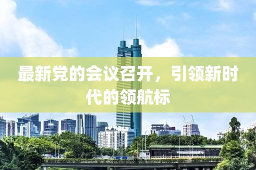 最新黨的會(huì)議召開(kāi)，引領(lǐng)新時(shí)代的領(lǐng)航標(biāo)