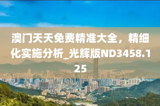 澳門(mén)天天免費(fèi)精準(zhǔn)大全，精細(xì)化實(shí)施分析_光輝版ND3458.125