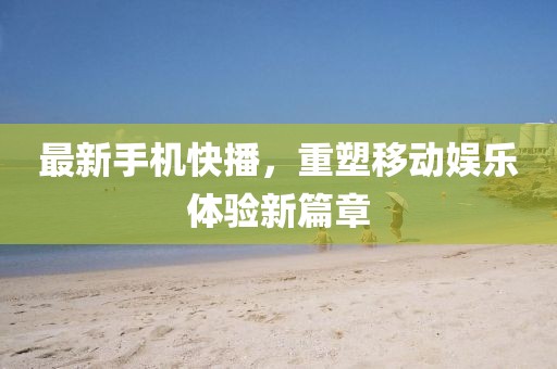 最新手機快播，重塑移動娛樂體驗新篇章