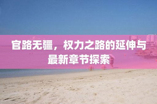 官路無疆，權(quán)力之路的延伸與最新章節(jié)探索