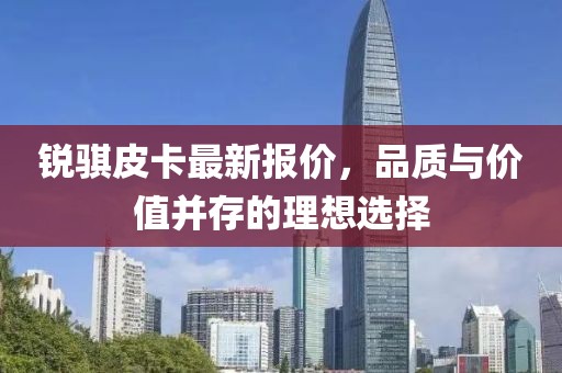 銳騏皮卡最新報(bào)價(jià)，品質(zhì)與價(jià)值并存的理想選擇