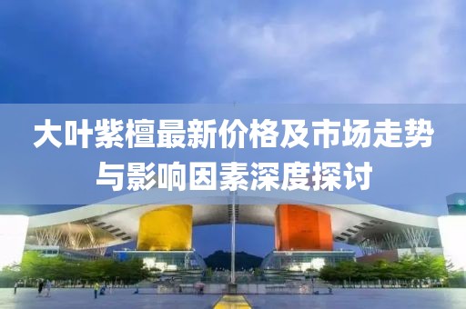 大葉紫檀最新價格及市場走勢與影響因素深度探討