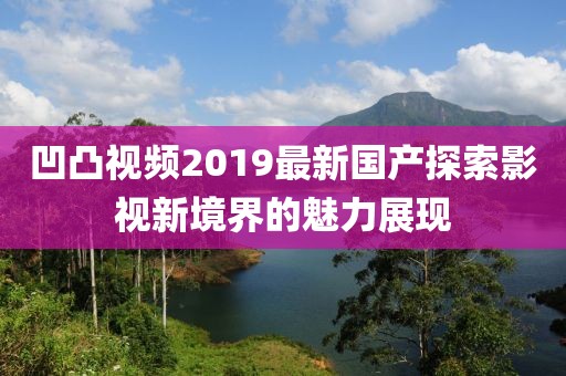 凹凸視頻2019最新國產(chǎn)探索影視新境界的魅力展現(xiàn)
