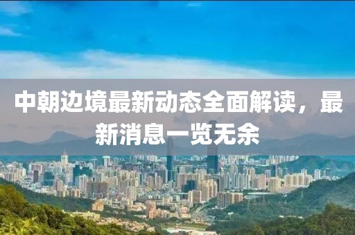 中朝邊境最新動(dòng)態(tài)全面解讀，最新消息一覽無(wú)余