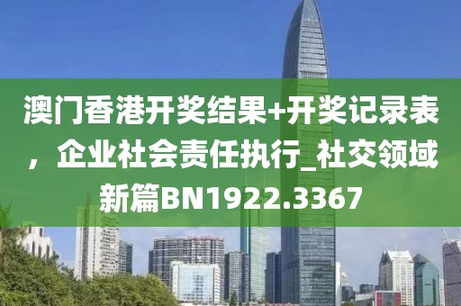 澳門香港開獎結(jié)果+開獎記錄表，企業(yè)社會責任執(zhí)行_社交領(lǐng)域新篇BN1922.3367