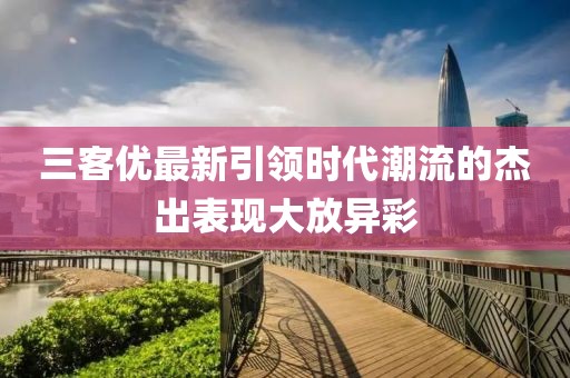 三客優(yōu)最新引領(lǐng)時代潮流的杰出表現(xiàn)大放異彩