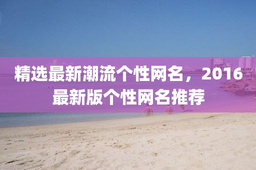 精選最新潮流個性網(wǎng)名，2016最新版?zhèn)€性網(wǎng)名推薦