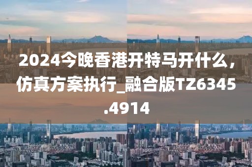 2024今晚香港開特馬開什么，仿真方案執(zhí)行_融合版TZ6345.4914
