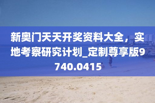 新奧門天天開獎(jiǎng)資料大全，實(shí)地考察研究計(jì)劃_定制尊享版9740.0415