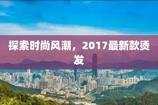 探索時(shí)尚風(fēng)潮，2017最新款燙發(fā)