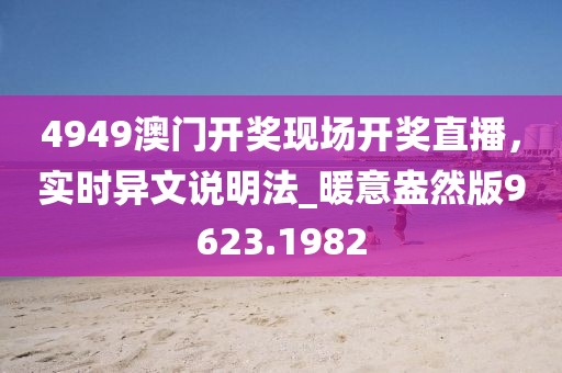 4949澳門開獎現(xiàn)場開獎直播，實時異文說明法_暖意盎然版9623.1982