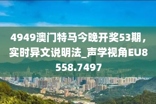 4949澳門(mén)特馬今晚開(kāi)獎(jiǎng)53期，實(shí)時(shí)異文說(shuō)明法_聲學(xué)視角EU8558.7497