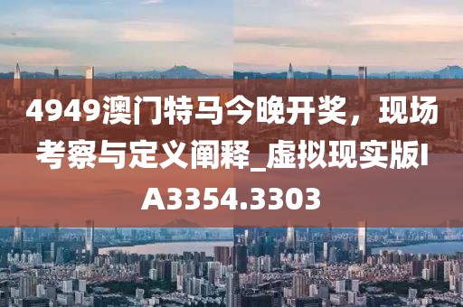 4949澳門特馬今晚開獎(jiǎng)，現(xiàn)場(chǎng)考察與定義闡釋_虛擬現(xiàn)實(shí)版IA3354.3303