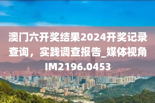 澳門六開獎(jiǎng)結(jié)果2024開獎(jiǎng)記錄查詢，實(shí)踐調(diào)查報(bào)告_媒體視角IM2196.0453