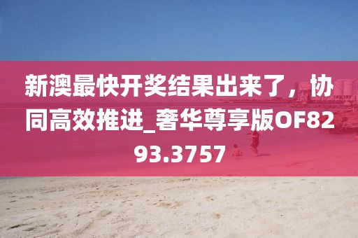 新澳最快開獎(jiǎng)結(jié)果出來了，協(xié)同高效推進(jìn)_奢華尊享版OF8293.3757
