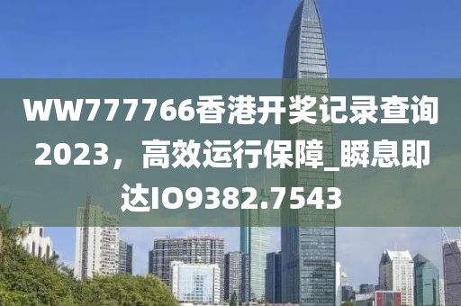 WW777766香港開(kāi)獎(jiǎng)記錄查詢2023，高效運(yùn)行保障_瞬息即達(dá)IO9382.7543