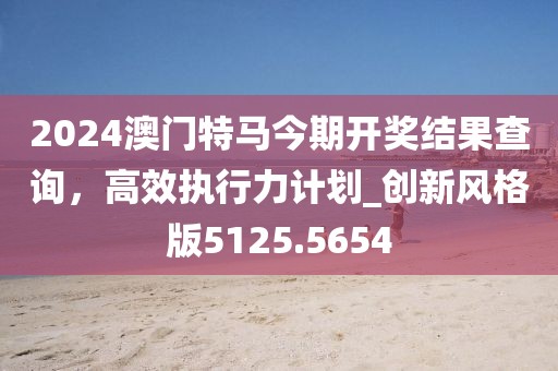 2024澳門特馬今期開(kāi)獎(jiǎng)結(jié)果查詢，高效執(zhí)行力計(jì)劃_創(chuàng)新風(fēng)格版5125.5654