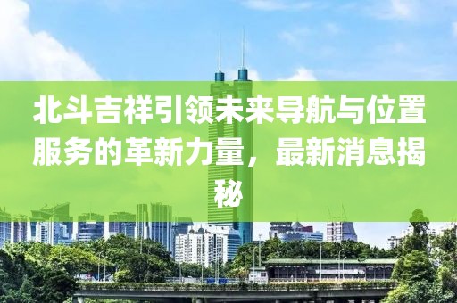 北斗吉祥引領(lǐng)未來導(dǎo)航與位置服務(wù)的革新力量，最新消息揭秘