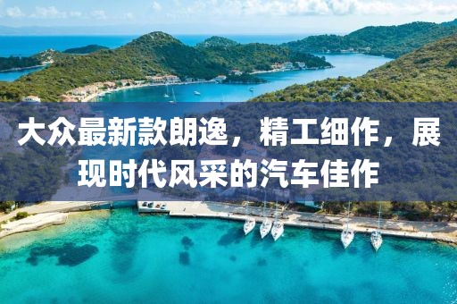 大眾最新款朗逸，精工細(xì)作，展現(xiàn)時(shí)代風(fēng)采的汽車(chē)佳作
